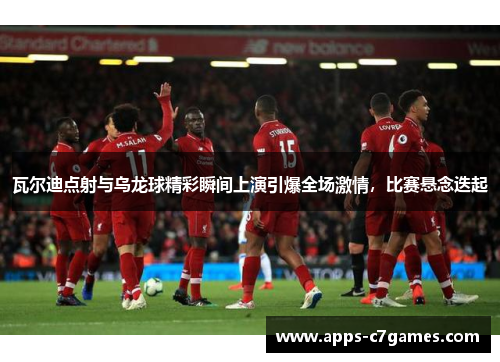 瓦尔迪点射与乌龙球精彩瞬间上演引爆全场激情，比赛悬念迭起
