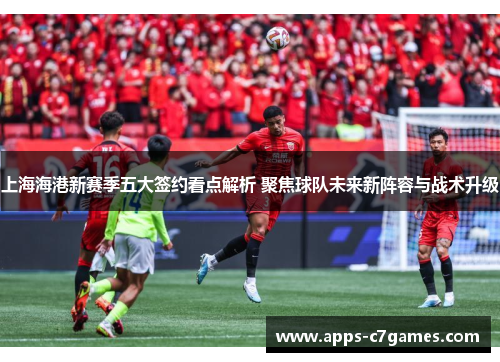 上海海港新赛季五大签约看点解析 聚焦球队未来新阵容与战术升级